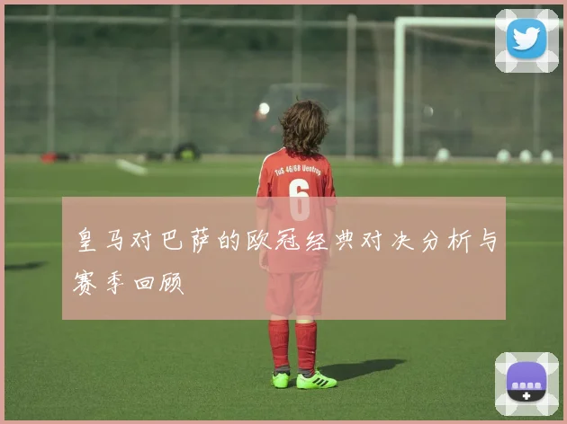 皇马对巴萨的欧冠经典对决分析与赛季回顾