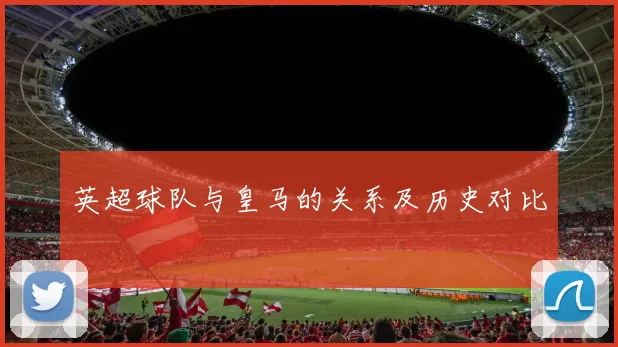 英超球队与皇马的关系及历史对比