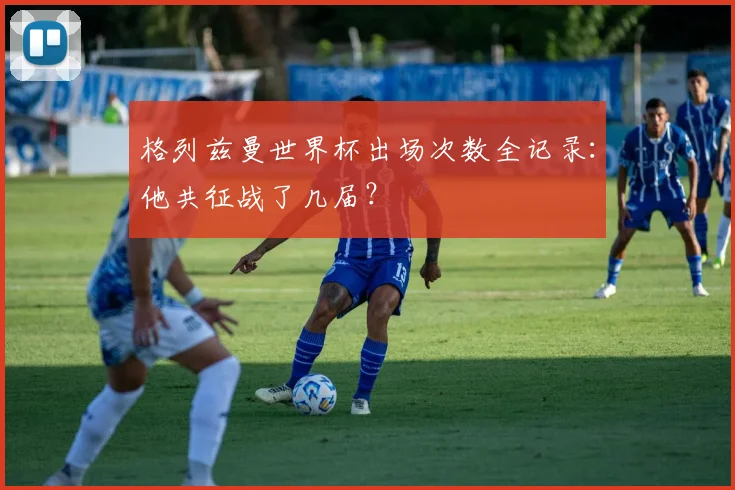 格列兹曼世界杯出场次数全记录：他共征战了几届？